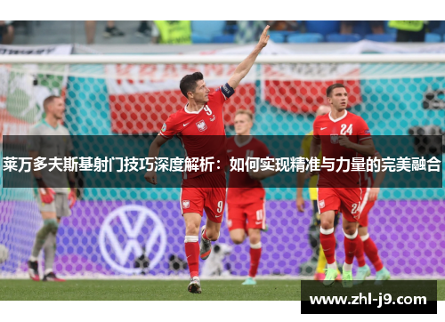 莱万多夫斯基射门技巧深度解析：如何实现精准与力量的完美融合