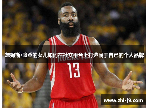 詹姆斯·哈登的女儿如何在社交平台上打造属于自己的个人品牌