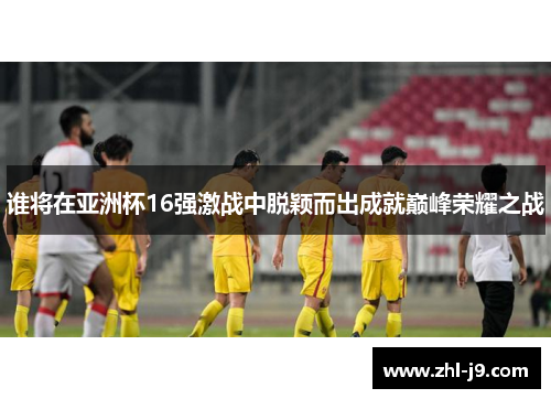 谁将在亚洲杯16强激战中脱颖而出成就巅峰荣耀之战 谁将在亚洲杯16强激战中脱颖而出成就巅峰荣耀之战