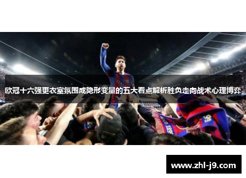 欧冠十六强更衣室氛围成隐形变量的五大看点解析胜负走向战术心理博弈 欧冠十六强更衣室氛围成隐形变量的五大看点解析胜负走向战术心理博弈