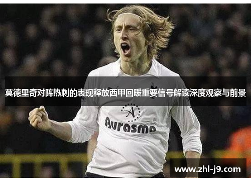 莫德里奇对阵热刺的表现释放西甲回暖重要信号解读深度观察与前景