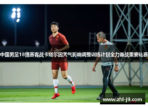 中国男足18强赛客战卡塔尔因天气影响调整训练计划全力备战重要比赛 中国男足18强赛客战卡塔尔因天气影响调整训练计划全力备战重要比赛