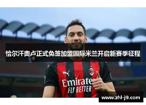 恰尔汗奥卢正式免签加盟国际米兰开启新赛季征程 恰尔汗奥卢正式免签加盟国际米兰开启新赛季征程